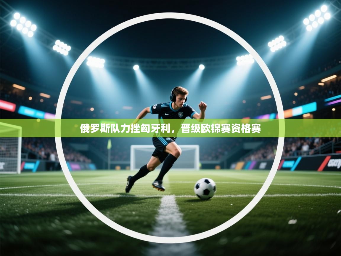 云开体育-俄罗斯队力挫匈牙利，晋级欧锦赛资格赛  第2张