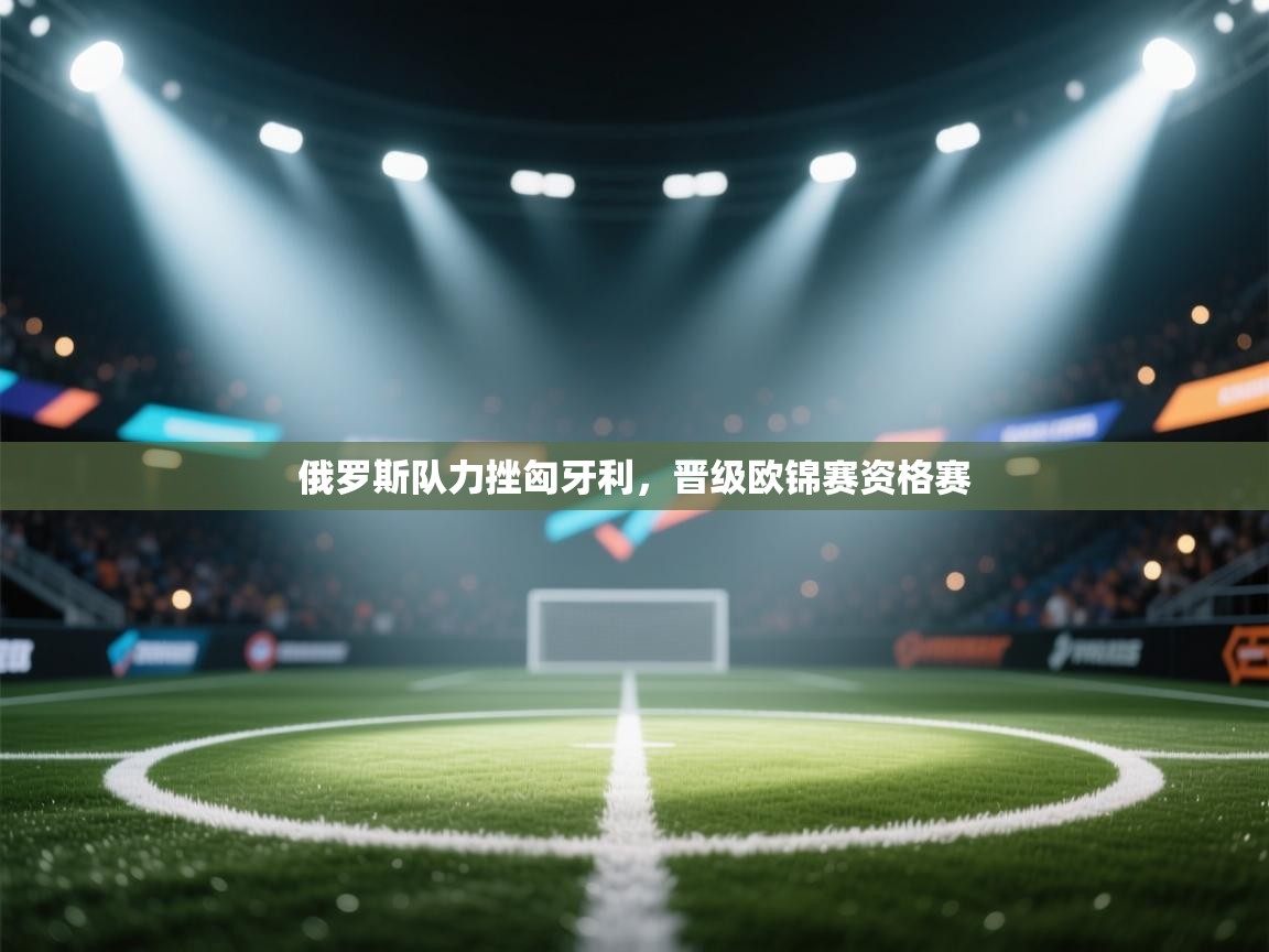 云开体育-俄罗斯队力挫匈牙利，晋级欧锦赛资格赛  第3张