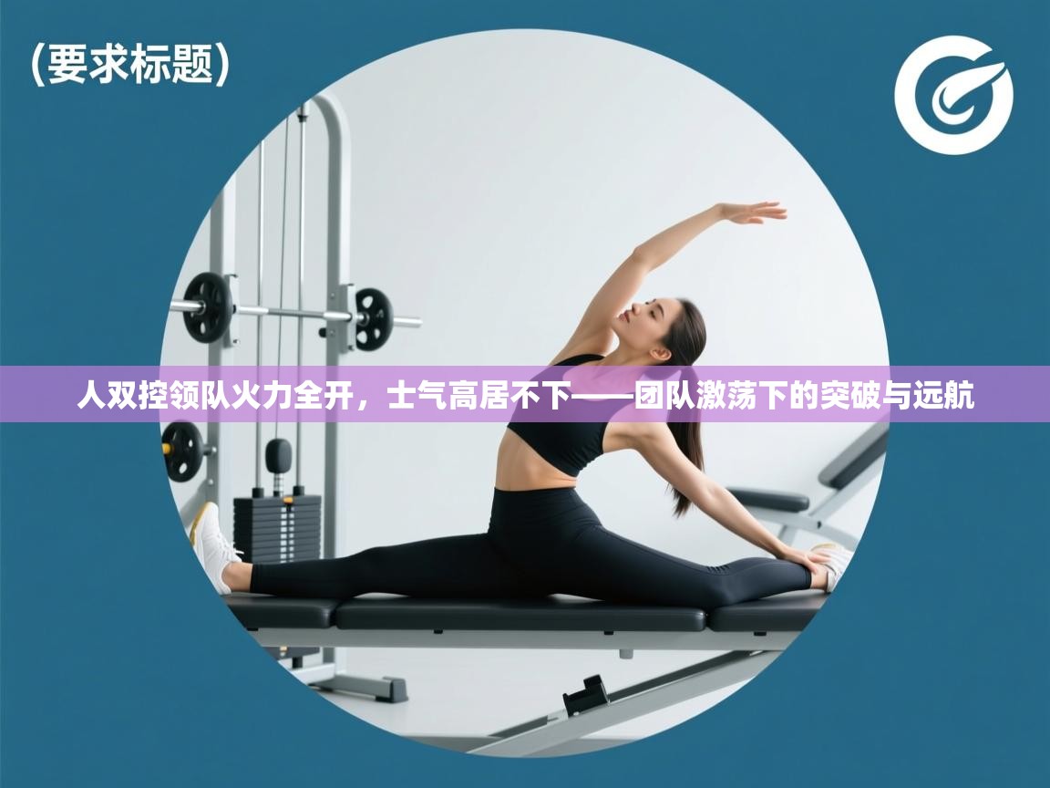 云开体育app官网登录入口-人双控领队火力全开，士气高居不下——团队激荡下的突破与远航  第1张