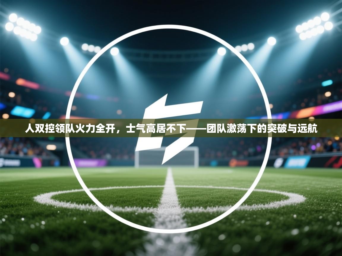 云开体育app官网登录入口-人双控领队火力全开，士气高居不下——团队激荡下的突破与远航  第2张